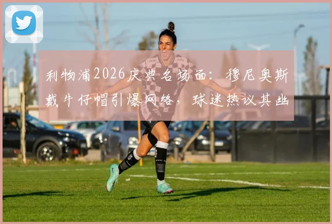 利物浦2026庆典名场面：穆尼奥斯戴牛仔帽引爆网络，球迷热议其幽默感与亲民形象