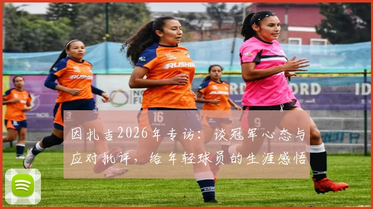 因扎吉2026年专访：谈冠军心态与应对批评，给年轻球员的生涯感悟与实战建议