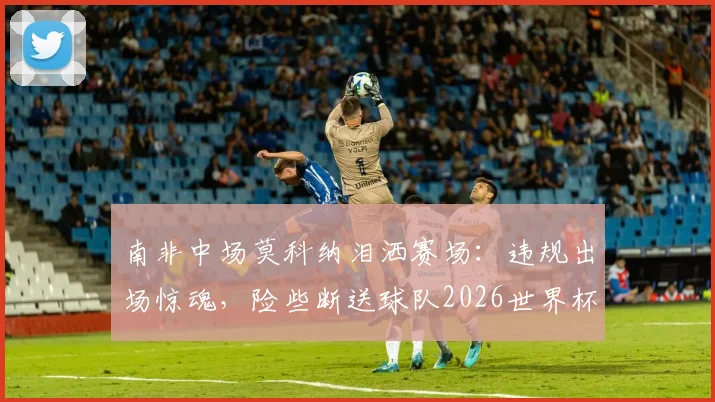 南非中场莫科纳泪洒赛场：违规出场惊魂，险些断送球队2026世界杯梦，真实经历令人深思