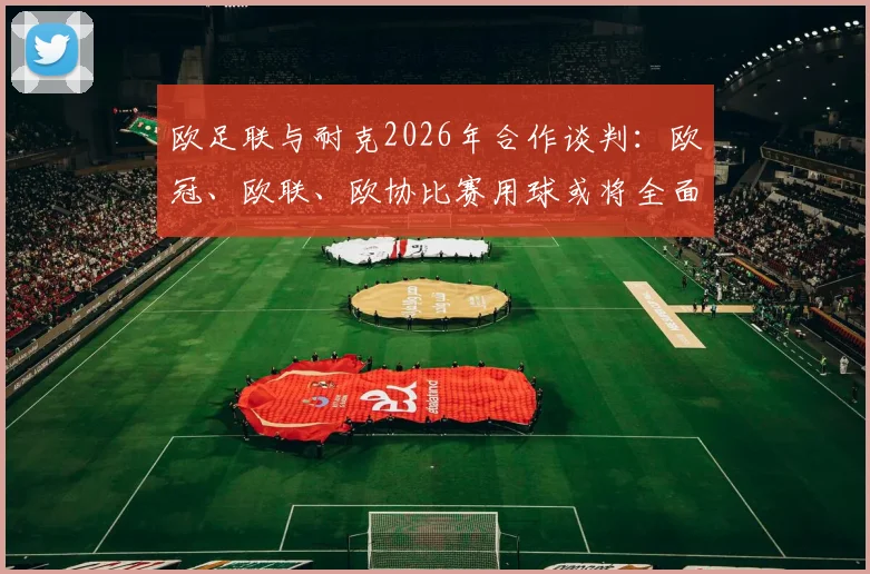 欧足联与耐克2026年合作谈判：欧冠、欧联、欧协比赛用球或将全面更换，独家细节与对球迷的影响解析