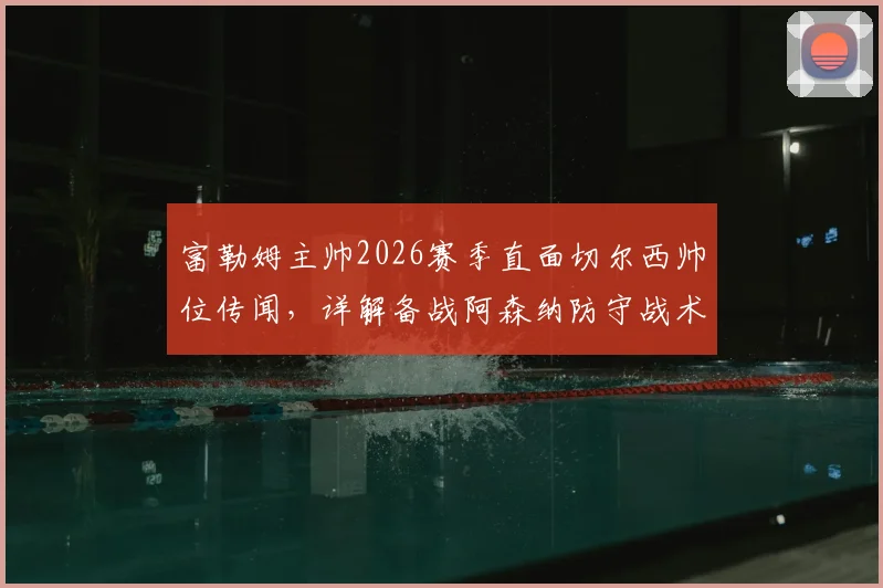 富勒姆主帅2026赛季直面切尔西帅位传闻，详解备战阿森纳防守战术关键要点