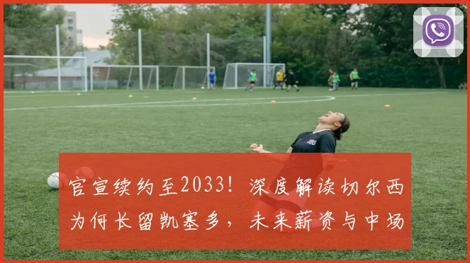 官宣续约至2033！深度解读切尔西为何长留凯塞多，未来薪资与中场战略全解析