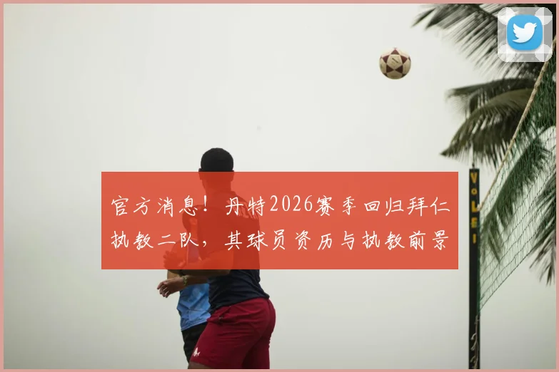 官方消息！丹特2026赛季回归拜仁执教二队，其球员资历与执教前景深度解读