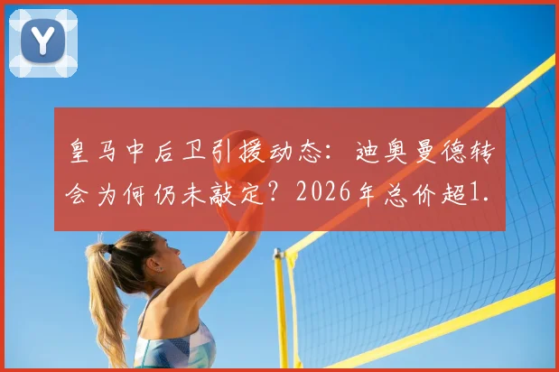 皇马中后卫引援动态：迪奥曼德转会为何仍未敲定？2026年总价超1.2亿欧引热议