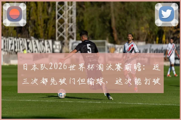 日本队2026世界杯淘汰赛前瞻：近三次都先破门但输球，这次能打破魔咒晋级吗？