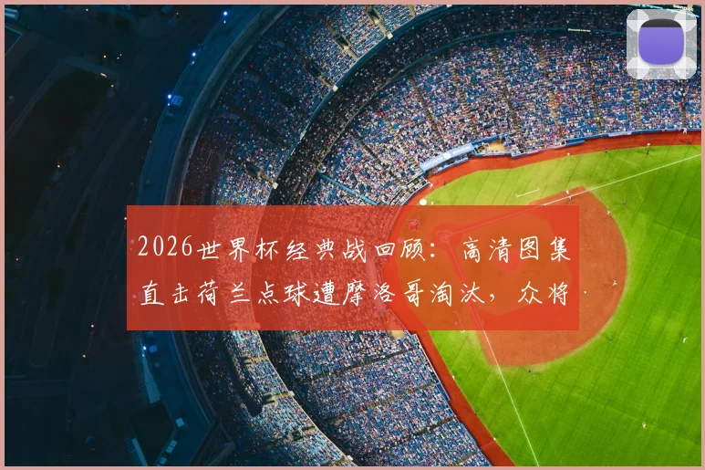 2026世界杯经典战回顾：高清图集直击荷兰点球遭摩洛哥淘汰，众将掩面哭泣与倒地瞬间全记录