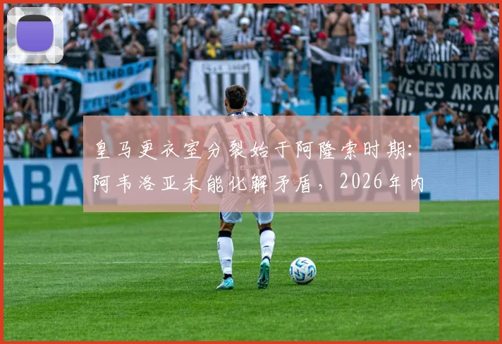皇马更衣室分裂始于阿隆索时期：阿韦洛亚未能化解矛盾，2026年内乱如何影响球队战绩