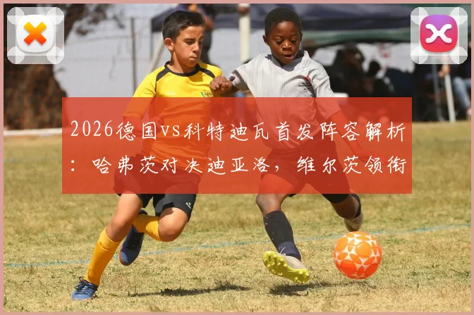 2026德国vs科特迪瓦首发阵容解析：哈弗茨对决迪亚洛，维尔茨领衔中场看点十足