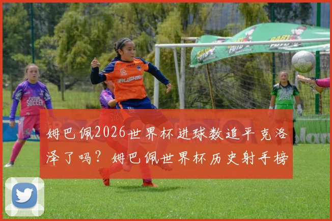 姆巴佩2026世界杯进球数追平克洛泽了吗？姆巴佩世界杯历史射手榜最新排名及后续目标分析