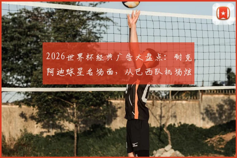 2026世界杯经典广告大盘点：耐克阿迪球星名场面，从巴西队机场炫技到梅罗同框博弈全回顾