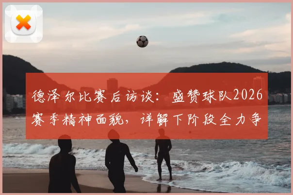 德泽尔比赛后访谈:盛赞球队2026赛季精神面貌,详解下阶段全力争胜目标与战术部署