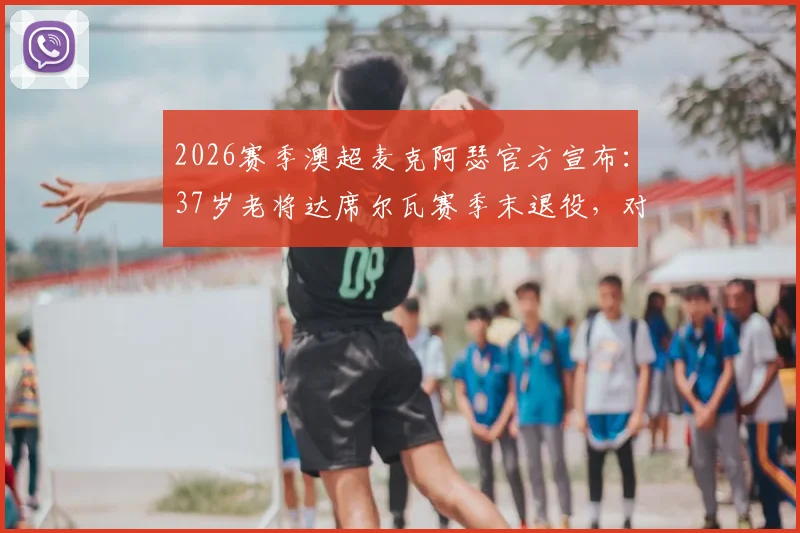 2026赛季澳超麦克阿瑟官方宣布：37岁老将达席尔瓦赛季末退役，对凤凰一战成职业生涯告别战，附其生涯数据回顾与经典时刻盘点