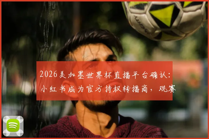 2026美加墨世界杯直播平台确认：小红书成为官方持权转播商，观赛指南来袭