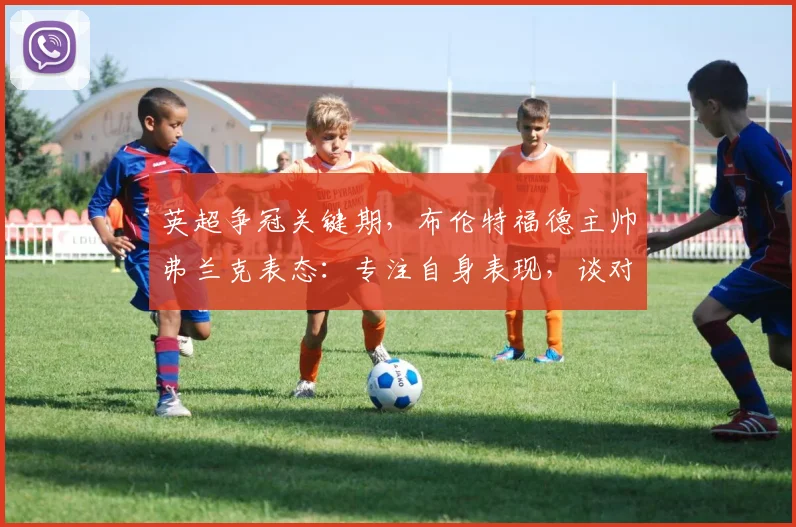 英超争冠关键期，布伦特福德主帅弗兰克表态：专注自身表现，谈对阵曼城与阿森纳期望
