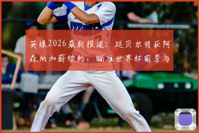 英媒2026最新报道：廷贝尔将获阿森纳加薪续约，瞄准世界杯前景与枪手未来