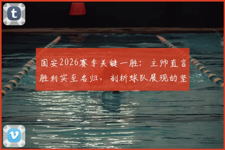 国安2026赛季关键一胜：主帅直言胜利实至名归，剖析球队展现的坚韧品质