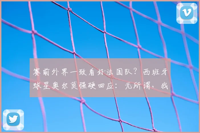赛前外界一致看好法国队？西班牙球星奥尔莫强硬回应：无所谓，我们毫不畏惧