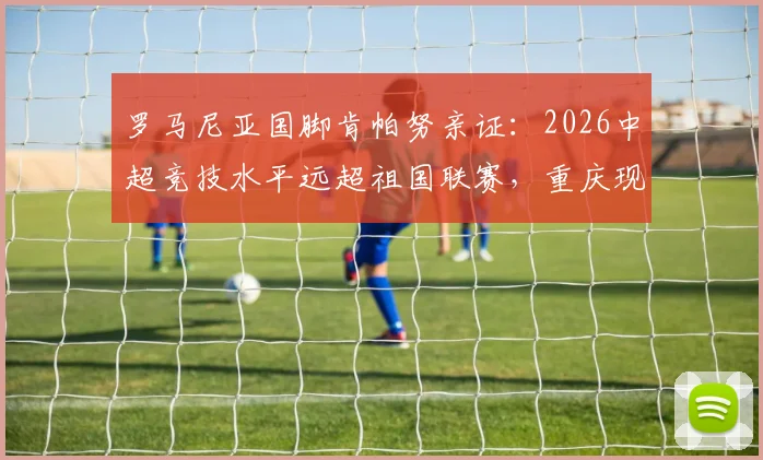 罗马尼亚国脚肯帕努亲证：2026中超竞技水平远超祖国联赛，重庆现代化进程领先多年