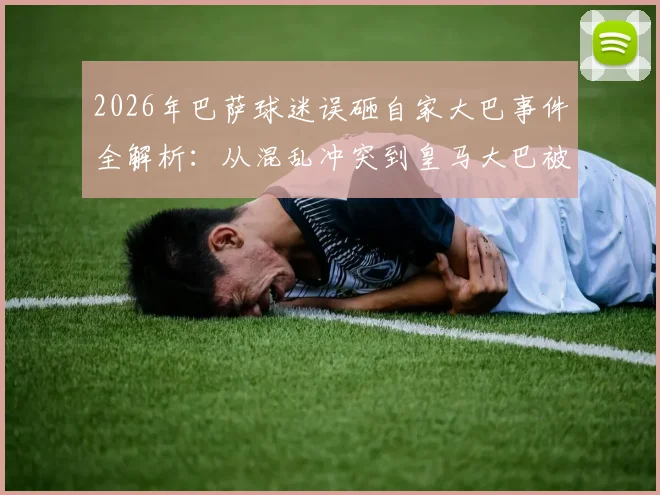 2026年巴萨球迷误砸自家大巴事件全解析：从混乱冲突到皇马大巴被砸碎的详细经过