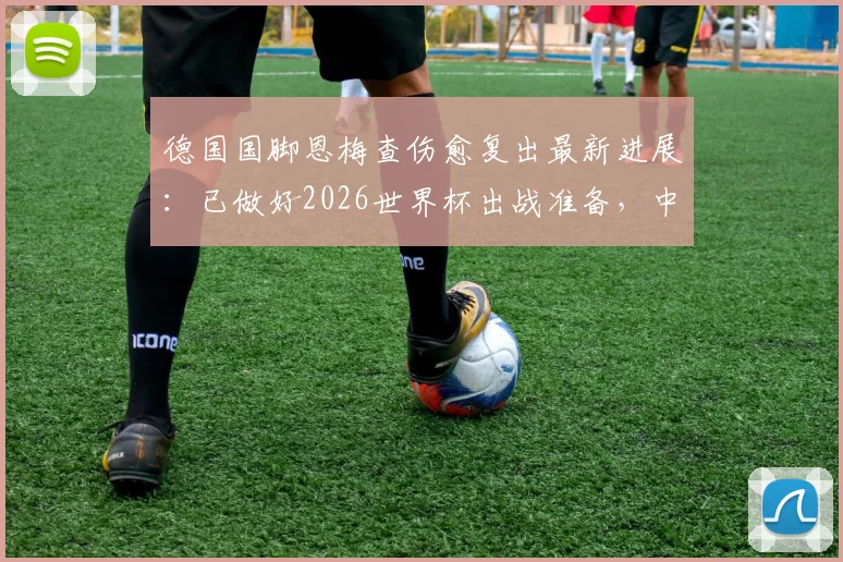德国国脚恩梅查伤愈复出最新进展：已做好2026世界杯出战准备，中场位置竞争分析