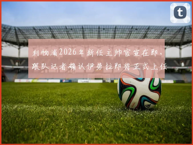 利物浦2026年新任主帅官宣在即，跟队记者确认伊劳拉即将正式上任，球队战术风格引猜测