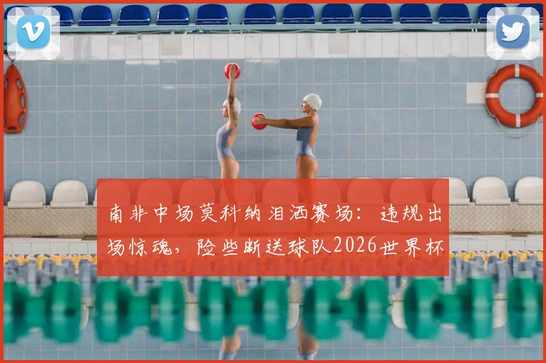 南非中场莫科纳泪洒赛场：违规出场惊魂，险些断送球队2026世界杯梦，真实经历令人深思