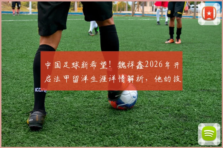 中国足球新希望！魏祥鑫2026年开启法甲留洋生涯详情解析，他的技术特点与加盟球队前景深度探讨