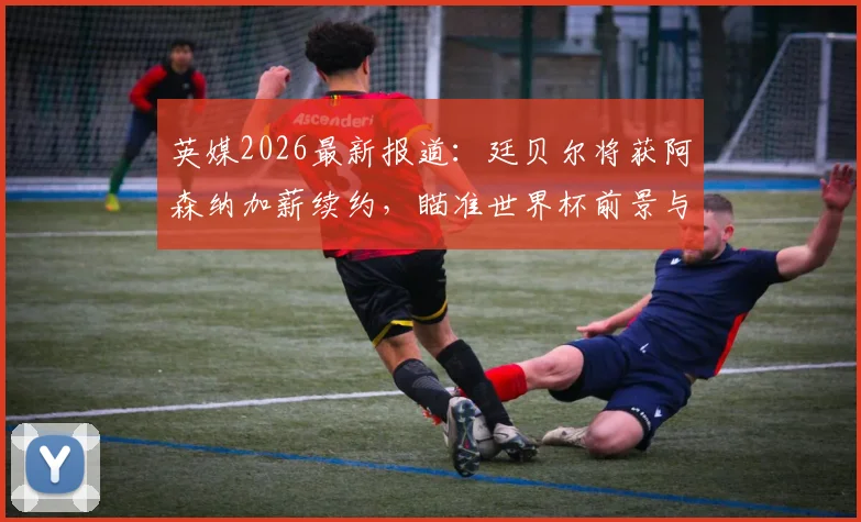 英媒2026最新报道：廷贝尔将获阿森纳加薪续约，瞄准世界杯前景与枪手未来