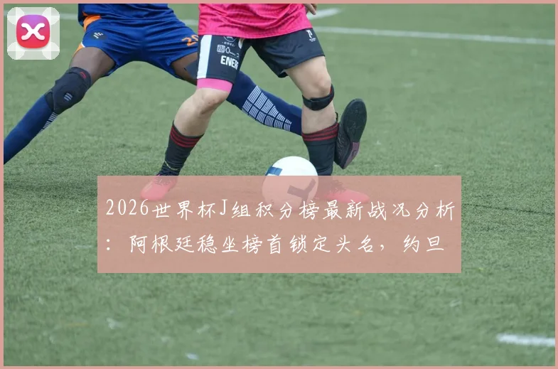 2026世界杯J组积分榜最新战况分析:阿根廷稳坐榜首锁定头名,约旦队提前出局原因解读