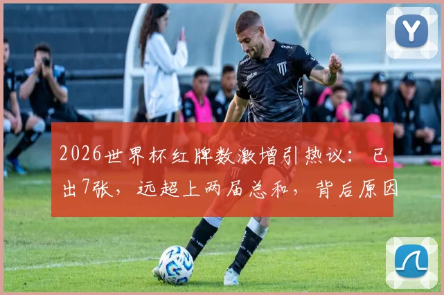 2026世界杯红牌数激增引热议：已出7张，远超上两届总和，背后原因深度剖析