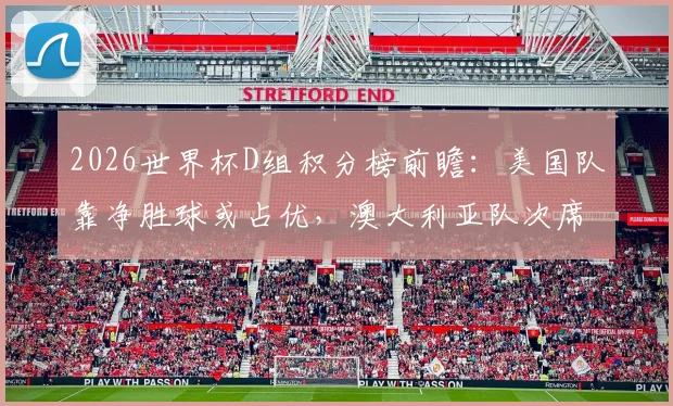 2026世界杯D组积分榜前瞻：美国队靠净胜球或占优，澳大利亚队次席位置竞争激烈