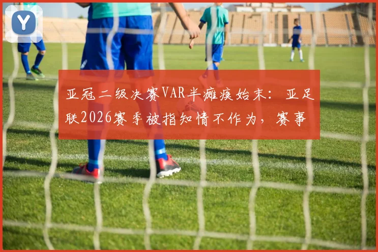 亚冠二级决赛VAR半瘫痪始末：亚足联2026赛季被指知情不作为，赛事公信力遭质疑