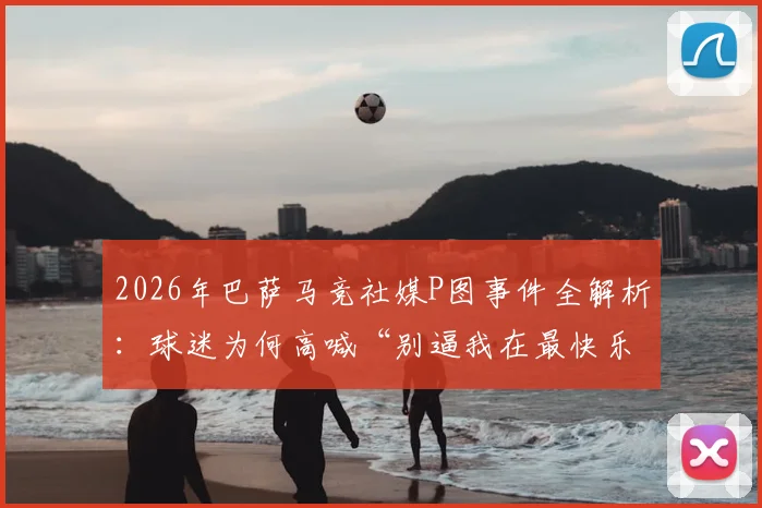 2026年巴萨马竞社媒P图事件全解析：球迷为何高喊“别逼我在最快乐的时候扇你”？