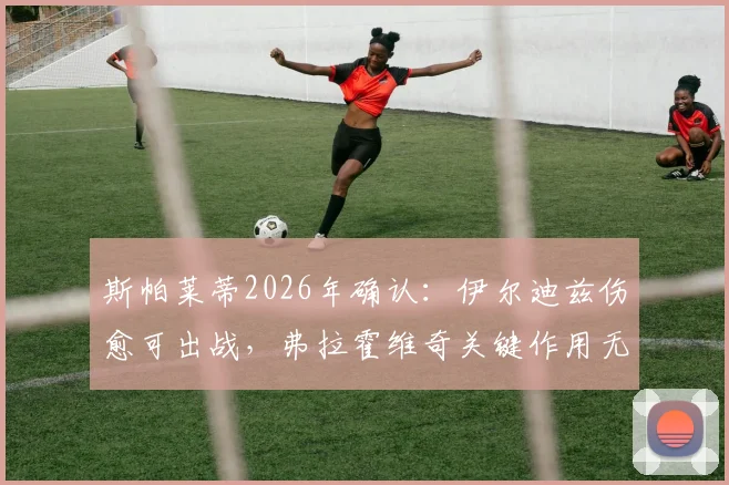 斯帕莱蒂2026年确认：伊尔迪兹伤愈可出战，弗拉霍维奇关键作用无可替代