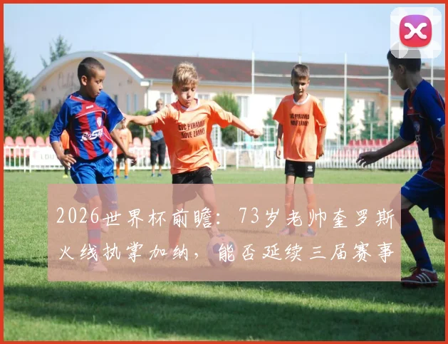 2026世界杯前瞻：73岁老帅奎罗斯火线执掌加纳，能否延续三届赛事均取胜的传奇定律？