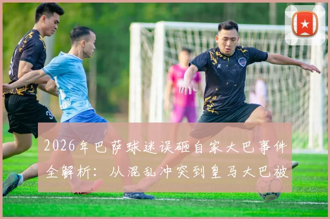 2026年巴萨球迷误砸自家大巴事件全解析：从混乱冲突到皇马大巴被砸碎的详细经过