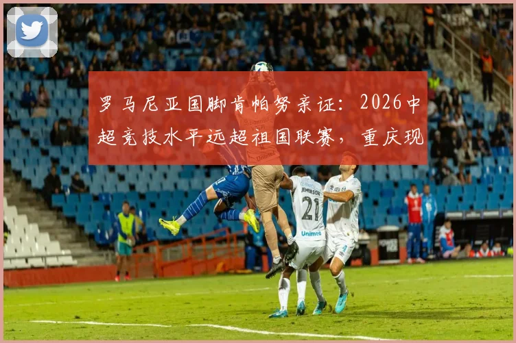 罗马尼亚国脚肯帕努亲证：2026中超竞技水平远超祖国联赛，重庆现代化进程领先多年