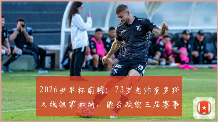 2026世界杯前瞻：73岁老帅奎罗斯火线执掌加纳，能否延续三届赛事均取胜的传奇定律？