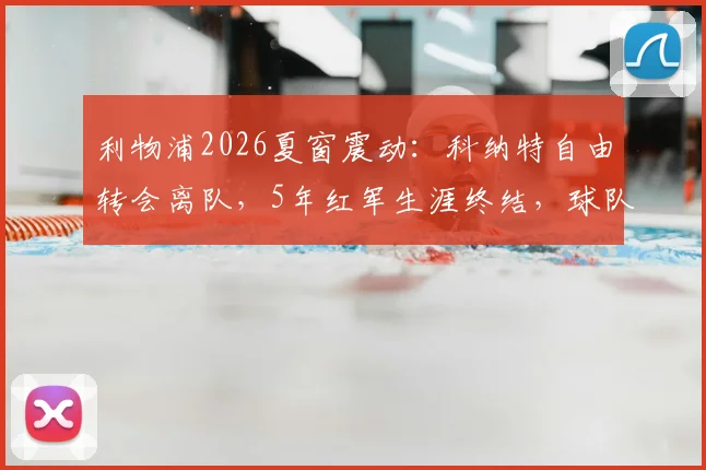 利物浦2026夏窗震动：科纳特自由转会离队，5年红军生涯终结，球队后防重组面临挑战