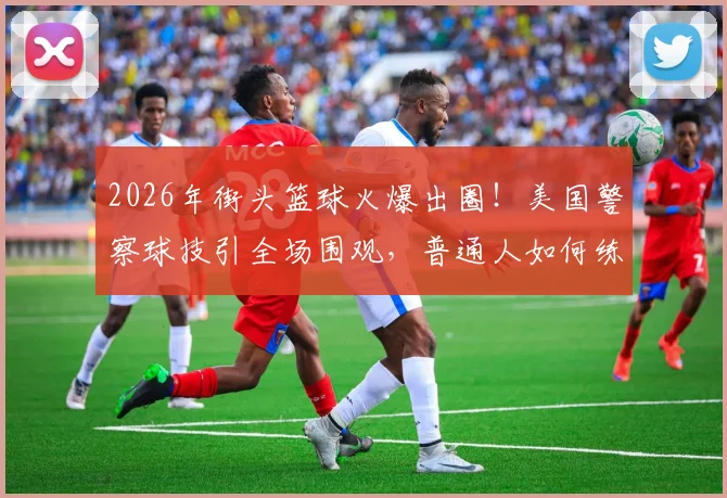 2026年街头篮球火爆出圈!美国警察球技引全场围观,普通人如何练就吸睛控场能力?