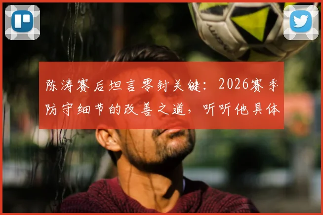 陈涛赛后坦言零封关键：2026赛季防守细节的改善之道，听听他具体说了哪些小环节