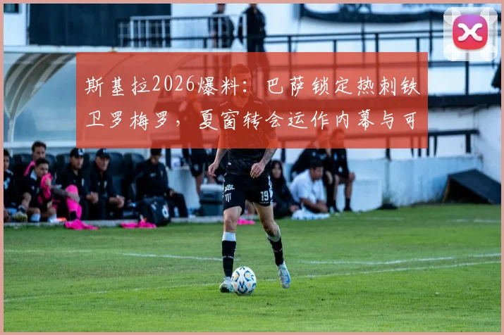 斯基拉2026爆料：巴萨锁定热刺铁卫罗梅罗，夏窗转会运作内幕与可行性分析