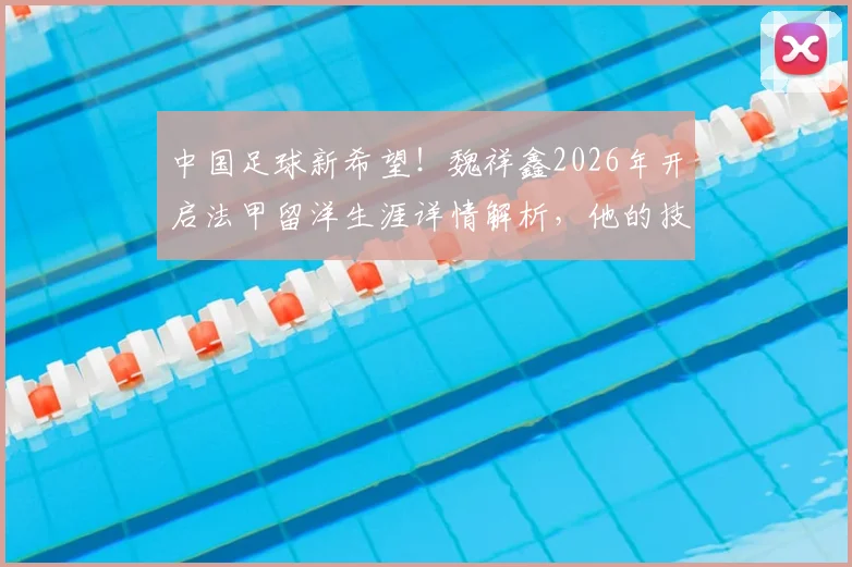中国足球新希望！魏祥鑫2026年开启法甲留洋生涯详情解析，他的技术特点与加盟球队前景深度探讨