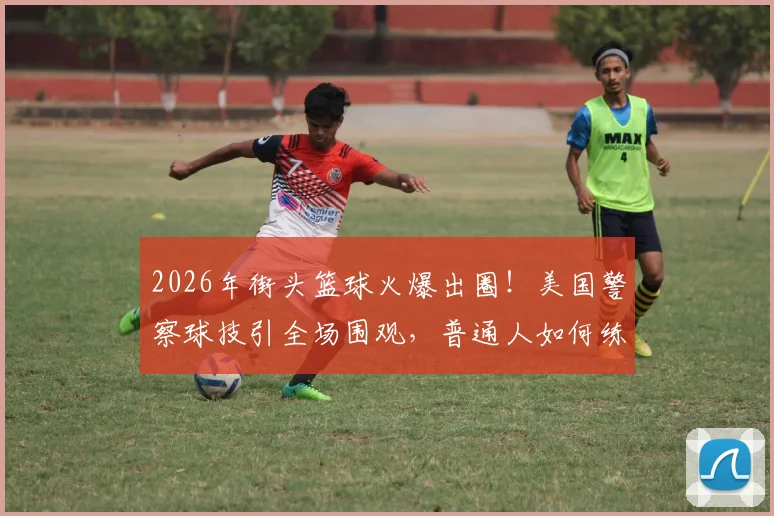 2026年街头篮球火爆出圈！美国警察球技引全场围观，普通人如何练就吸睛控场能力？