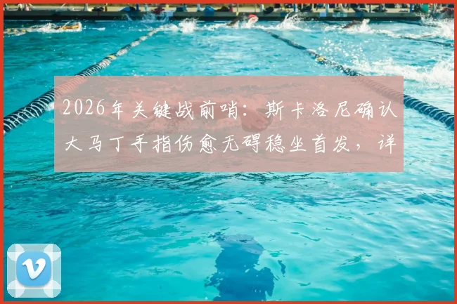 2026年关键战前哨：斯卡洛尼确认大马丁手指伤愈无碍稳坐首发，详解阿根廷门将位置安排与备选方案