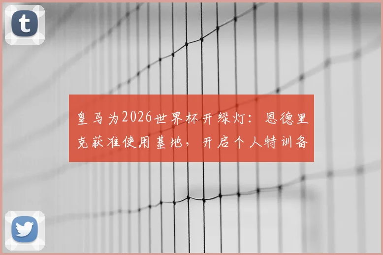 皇马为2026世界杯开绿灯：恩德里克获准使用基地，开启个人特训备战计划