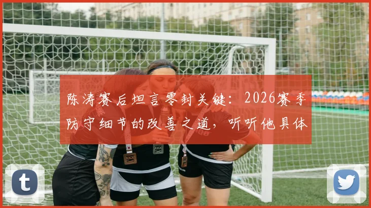 陈涛赛后坦言零封关键：2026赛季防守细节的改善之道，听听他具体说了哪些小环节