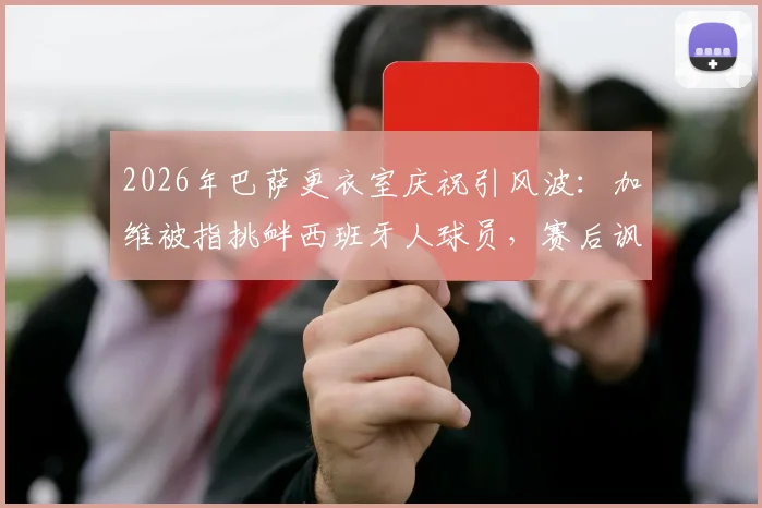 2026年巴萨更衣室庆祝引风波：加维被指挑衅西班牙人球员，赛后讽刺歌曲激化矛盾