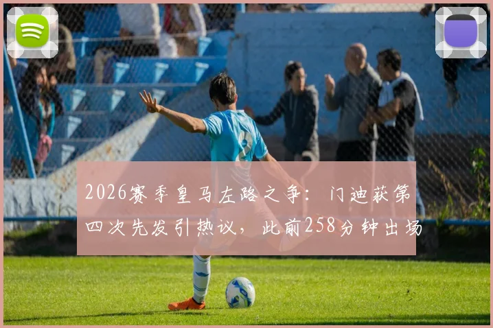 2026赛季皇马左路之争：门迪获第四次先发引热议，此前258分钟出场能否证明自己？