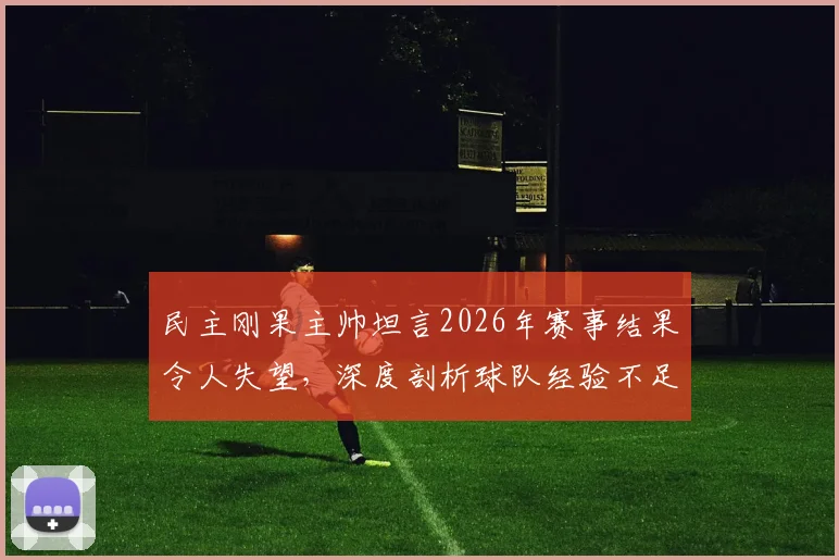民主刚果主帅坦言2026年赛事结果令人失望，深度剖析球队经验不足对比赛走向的影响及未来改进方向